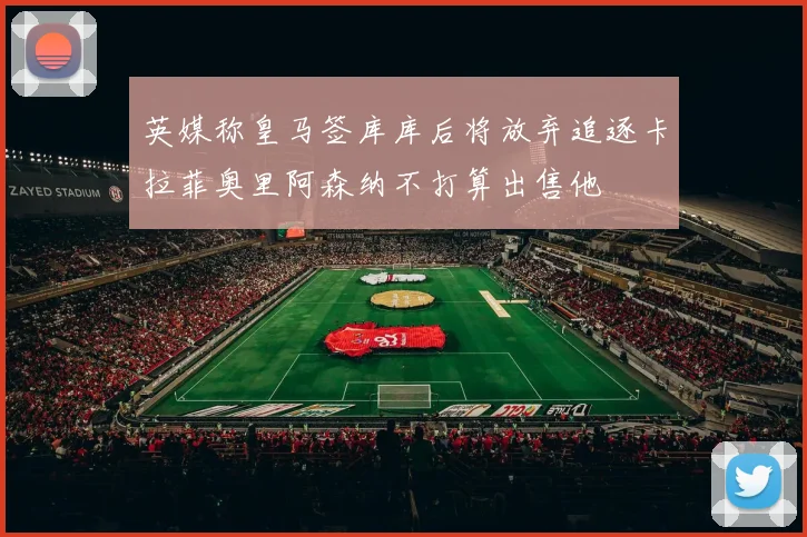英媒称皇马签库库后将放弃追逐卡拉菲奥里阿森纳不打算出售他