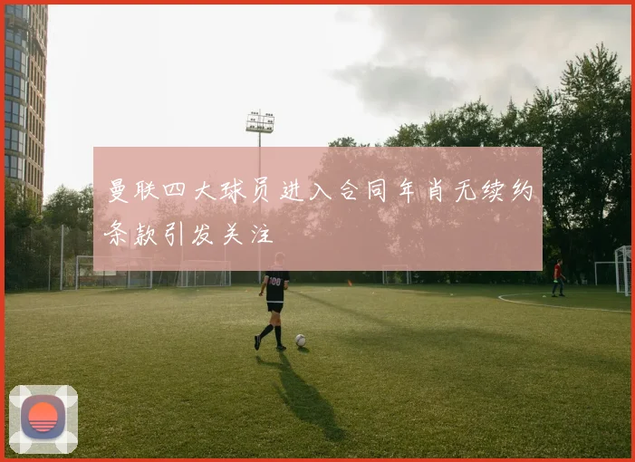 曼联四大球员进入合同年肖无续约条款引发关注