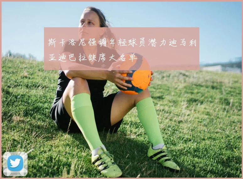 斯卡洛尼强调年轻球员潜力迪马利亚迪巴拉缺席大名单