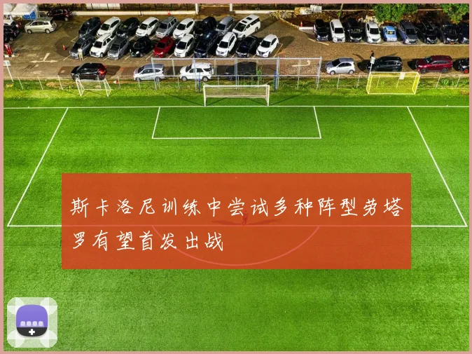 斯卡洛尼训练中尝试多种阵型劳塔罗有望首发出战
