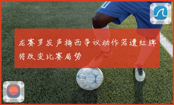 龙赛罗发声梅西争议动作若遭红牌将改变比赛局势
