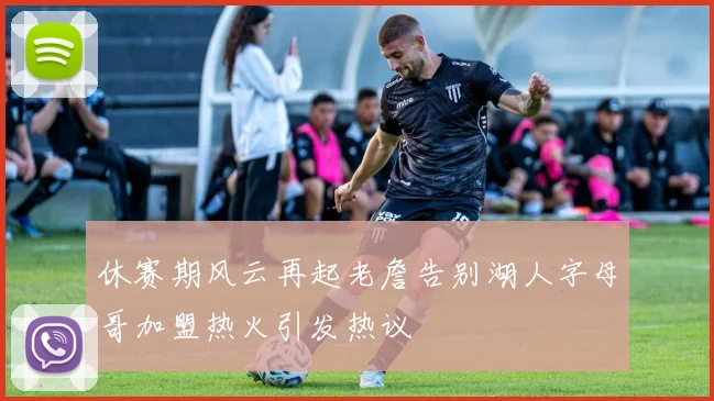 休赛期风云再起老詹告别湖人字母哥加盟热火引发热议