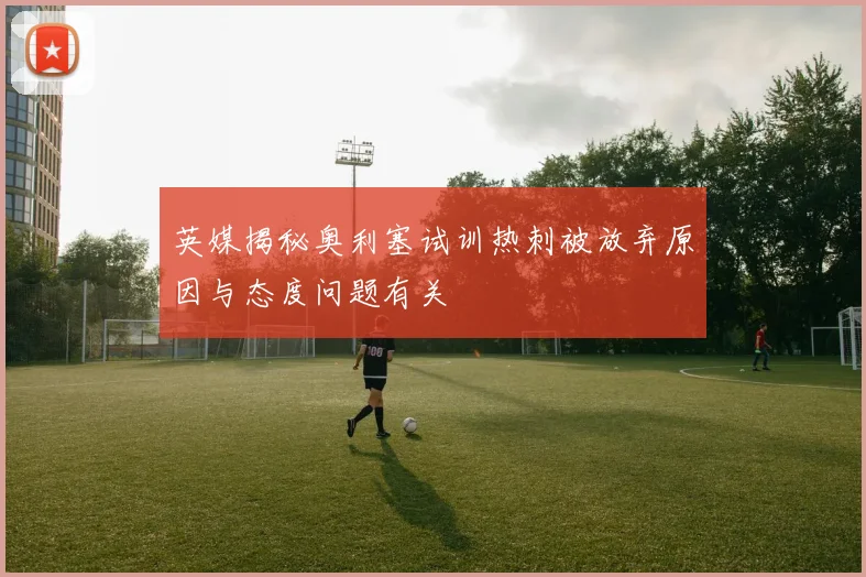英媒揭秘奥利塞试训热刺被放弃原因与态度问题有关