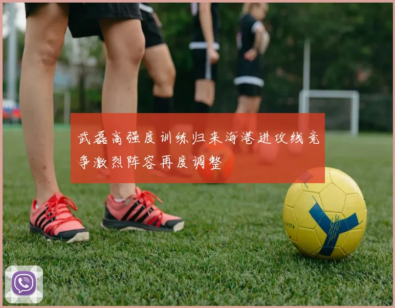 武磊高强度训练归来海港进攻线竞争激烈阵容再度调整