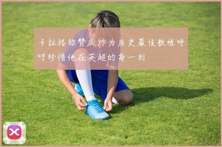 卡拉格称赞瓜帅为历史最佳教练呼吁珍惜他在英超的每一刻