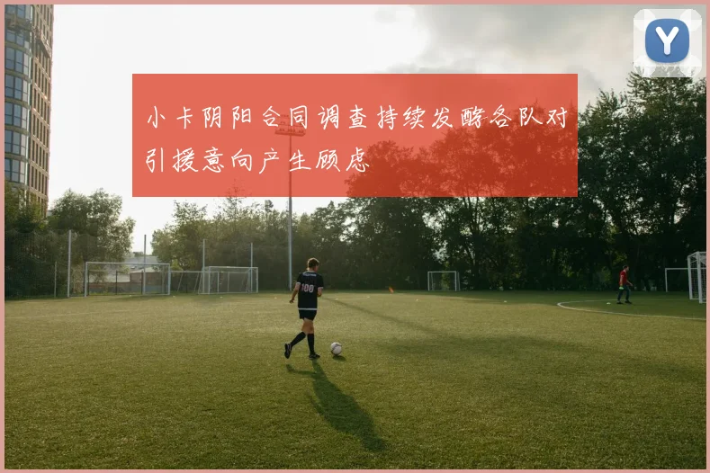 小卡阴阳合同调查持续发酵各队对引援意向产生顾虑