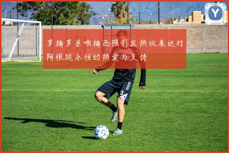 罗梅罗亲吻梅西照引发热议表达对阿根廷永恒的热爱与支持