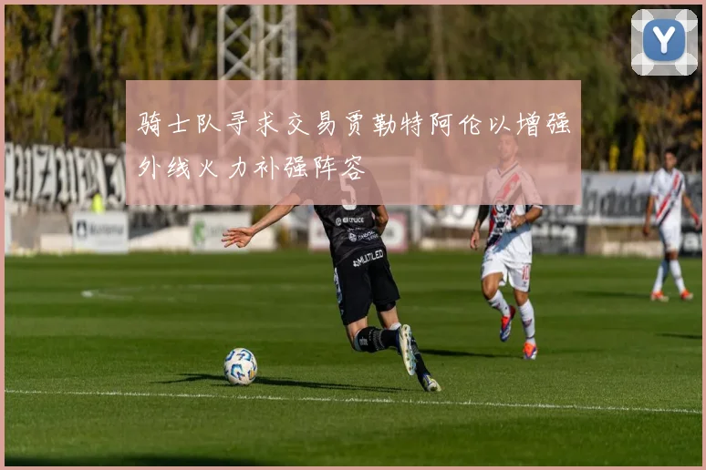 骑士队寻求交易贾勒特阿伦以增强外线火力补强阵容