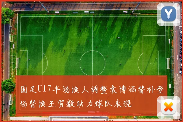 国足U17半场换人调整袁博涵替补登场替换王贺毅助力球队表现