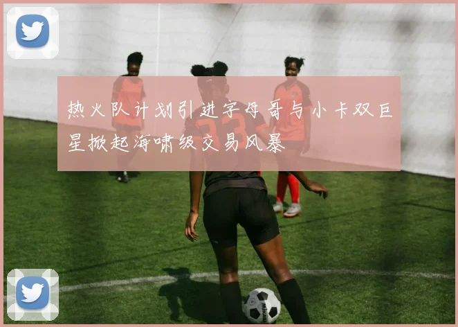 热火队计划引进字母哥与小卡双巨星掀起海啸级交易风暴