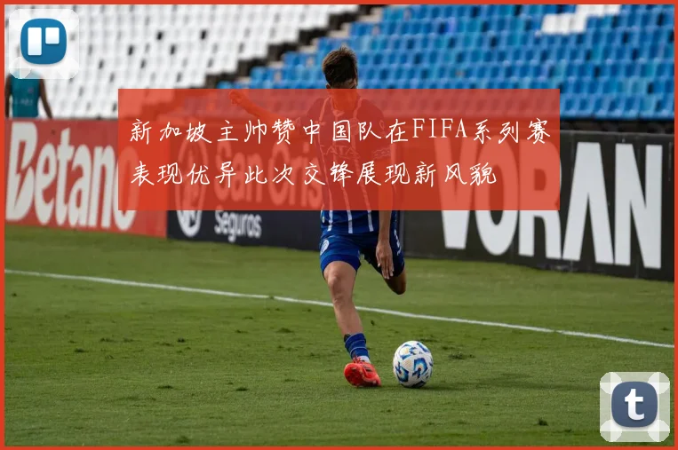 新加坡主帅赞中国队在FIFA系列赛表现优异此次交锋展现新风貌