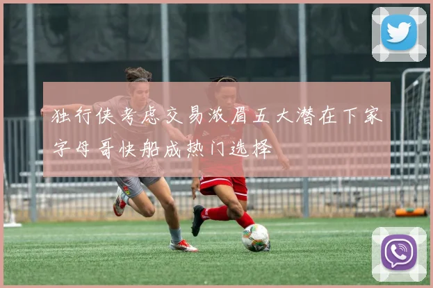 独行侠考虑交易浓眉五大潜在下家字母哥快船成热门选择
