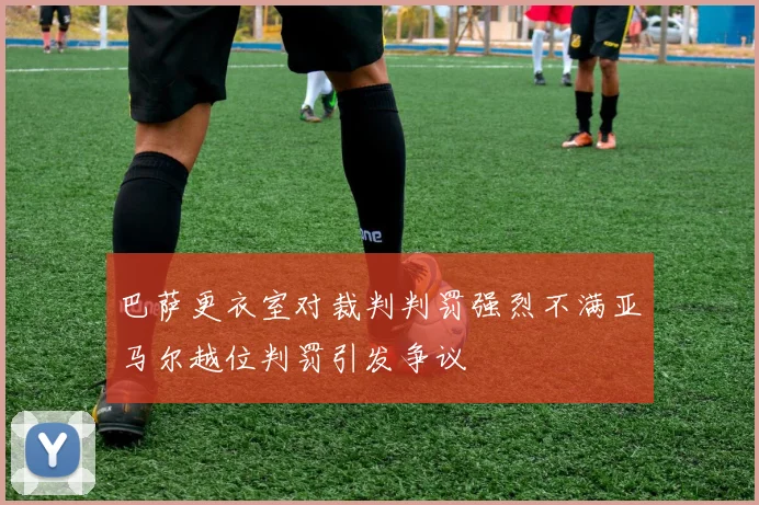 巴萨更衣室对裁判判罚强烈不满亚马尔越位判罚引发争议