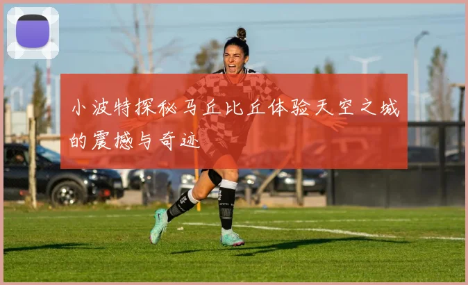 小波特探秘马丘比丘体验天空之城的震撼与奇迹