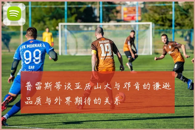 普雷斯蒂谈亚历山大与邓肯的谦逊品质与外界期待的关系
