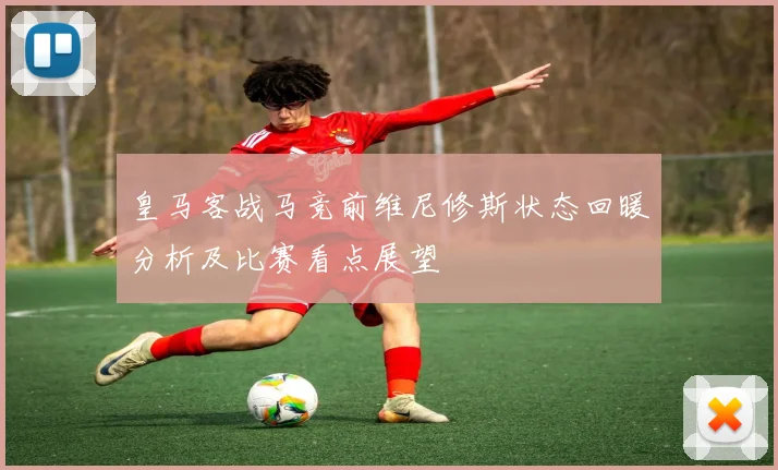 皇马客战马竞前维尼修斯状态回暖分析及比赛看点展望
