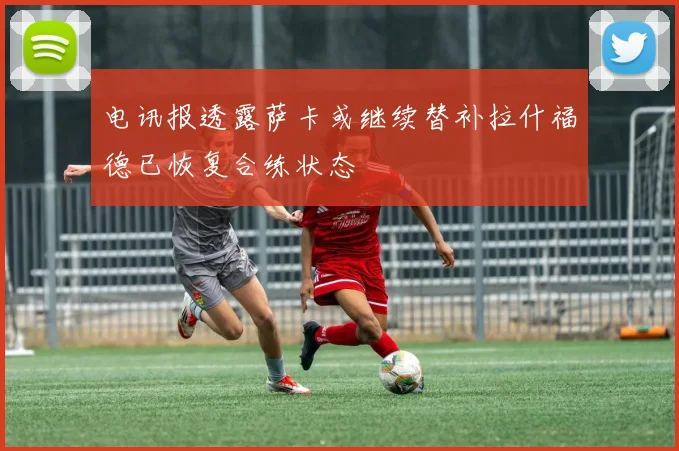 电讯报透露萨卡或继续替补拉什福德已恢复合练状态