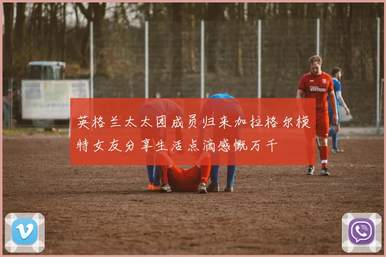 英格兰太太团成员归来加拉格尔模特女友分享生活点滴感慨万千