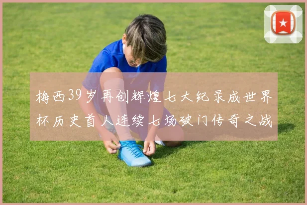 梅西39岁再创辉煌七大纪录成世界杯历史首人连续七场破门传奇之战