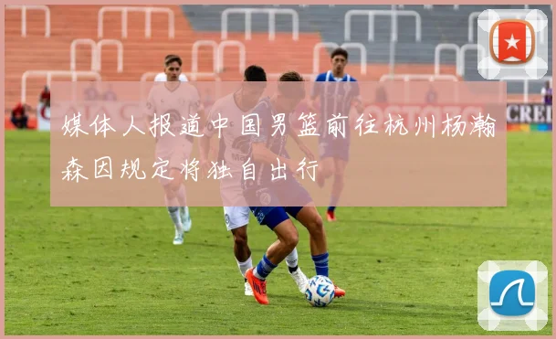 媒体人报道中国男篮前往杭州杨瀚森因规定将独自出行