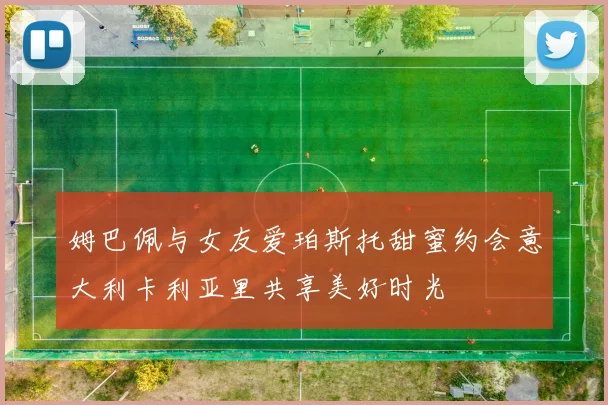 姆巴佩与女友爱珀斯托甜蜜约会意大利卡利亚里共享美好时光