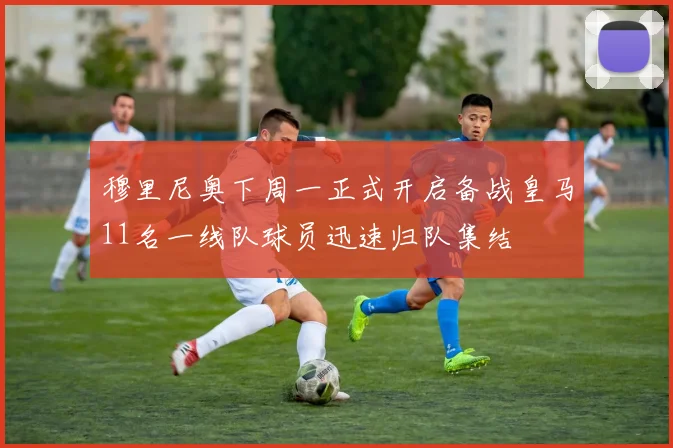穆里尼奥下周一正式开启备战皇马11名一线队球员迅速归队集结