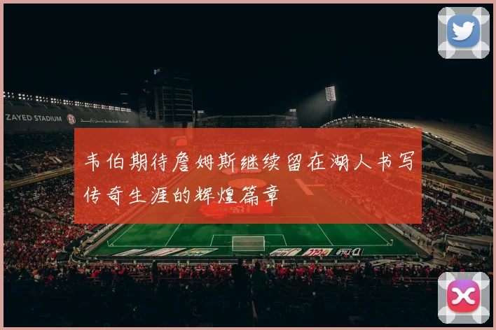 韦伯期待詹姆斯继续留在湖人书写传奇生涯的辉煌篇章