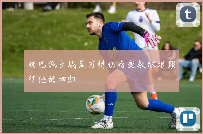姆巴佩出战莱万特仍存变数球迷期待他的回归