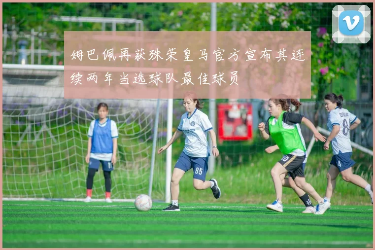 姆巴佩再获殊荣皇马官方宣布其连续两年当选球队最佳球员
