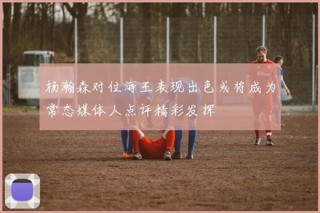 杨瀚森对位海王表现出色或将成为常态媒体人点评精彩发挥