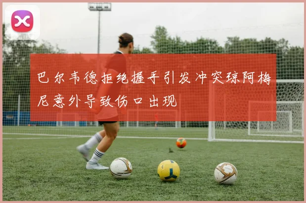 巴尔韦德拒绝握手引发冲突琼阿梅尼意外导致伤口出现