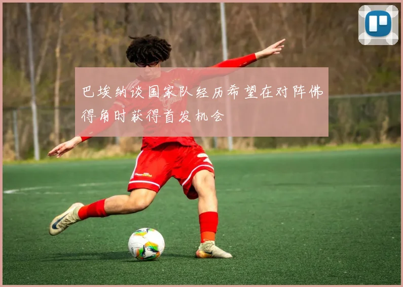 巴埃纳谈国家队经历希望在对阵佛得角时获得首发机会