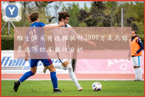 维金斯或将选择执行3000万美元球员选项的可能性分析
