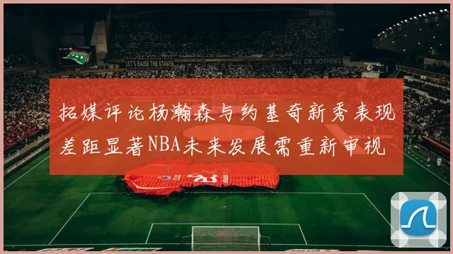 拓媒评论杨瀚森与约基奇新秀表现差距显著NBA未来发展需重新审视
