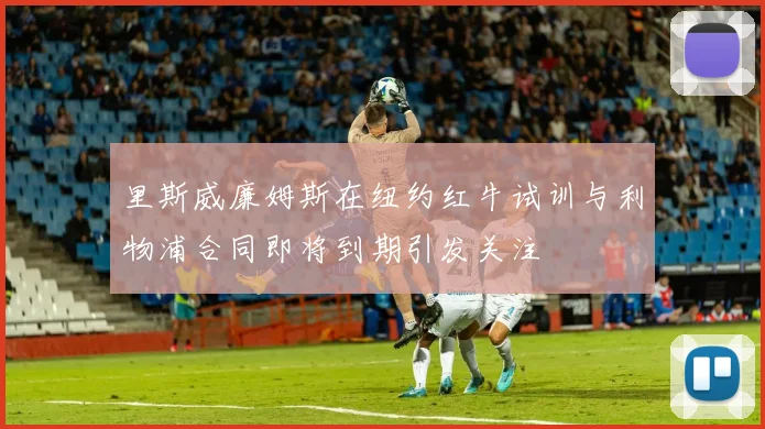 里斯威廉姆斯在纽约红牛试训与利物浦合同即将到期引发关注