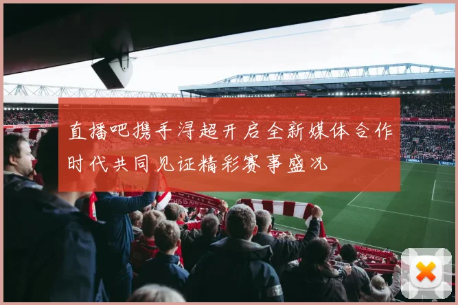 直播吧携手浔超开启全新媒体合作时代共同见证精彩赛事盛况