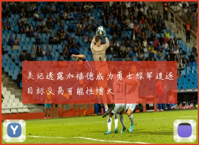 美记透露加福德成为勇士绿军追逐目标交易可能性增大
