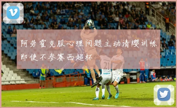 阿劳霍克服心理问题主动请缨训练即使不参赛西超杯