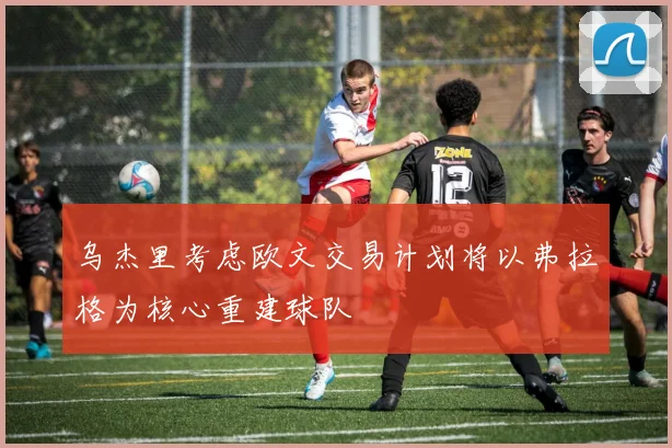 乌杰里考虑欧文交易计划将以弗拉格为核心重建球队