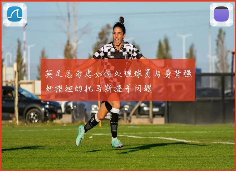 英足总考虑如何处理球员与身背强奸指控的托马斯握手问题