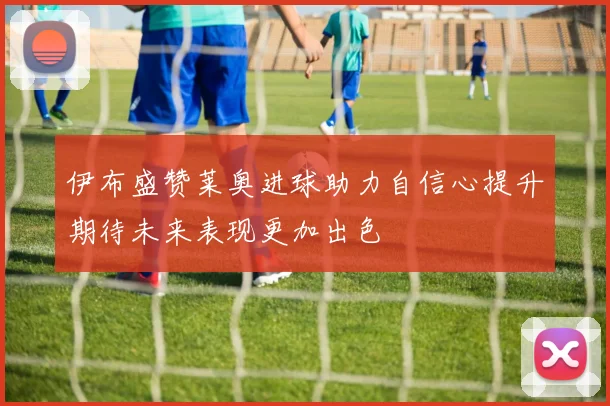 伊布盛赞莱奥进球助力自信心提升期待未来表现更加出色